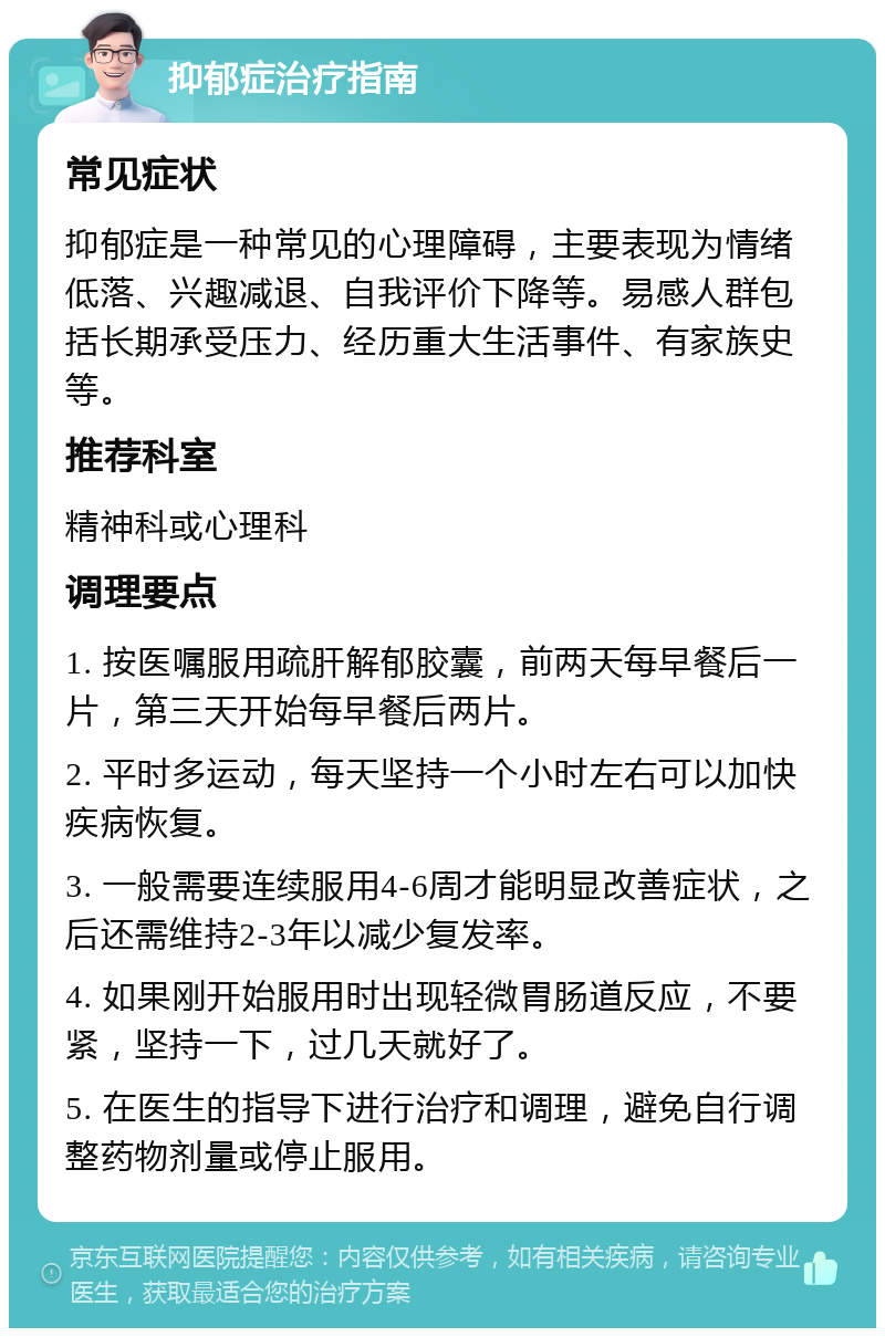 抑郁症治疗指南 常见症状 抑郁症是一种常见的心理障碍，主要表现为情绪低落、兴趣减退、自我评价下降等。易感人群包括长期承受压力、经历重大生活事件、有家族史等。 推荐科室 精神科或心理科 调理要点 1. 按医嘱服用疏肝解郁胶囊，前两天每早餐后一片，第三天开始每早餐后两片。 2. 平时多运动，每天坚持一个小时左右可以加快疾病恢复。 3. 一般需要连续服用4-6周才能明显改善症状，之后还需维持2-3年以减少复发率。 4. 如果刚开始服用时出现轻微胃肠道反应，不要紧，坚持一下，过几天就好了。 5. 在医生的指导下进行治疗和调理，避免自行调整药物剂量或停止服用。