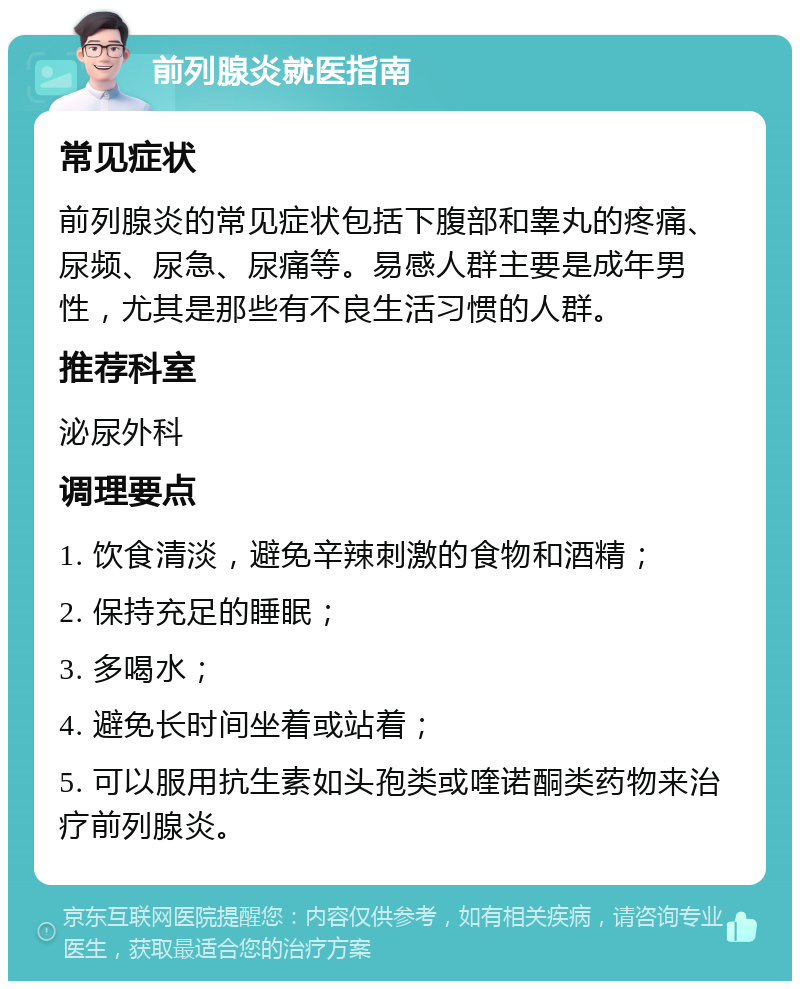 前列腺炎就医指南 常见症状 前列腺炎的常见症状包括下腹部和睾丸的疼痛、尿频、尿急、尿痛等。易感人群主要是成年男性，尤其是那些有不良生活习惯的人群。 推荐科室 泌尿外科 调理要点 1. 饮食清淡，避免辛辣刺激的食物和酒精； 2. 保持充足的睡眠； 3. 多喝水； 4. 避免长时间坐着或站着； 5. 可以服用抗生素如头孢类或喹诺酮类药物来治疗前列腺炎。