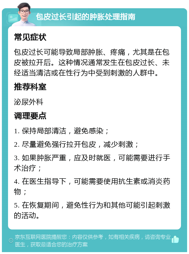 包皮过长引起的肿胀处理指南 常见症状 包皮过长可能导致局部肿胀、疼痛，尤其是在包皮被拉开后。这种情况通常发生在包皮过长、未经适当清洁或在性行为中受到刺激的人群中。 推荐科室 泌尿外科 调理要点 1. 保持局部清洁，避免感染； 2. 尽量避免强行拉开包皮，减少刺激； 3. 如果肿胀严重，应及时就医，可能需要进行手术治疗； 4. 在医生指导下，可能需要使用抗生素或消炎药物； 5. 在恢复期间，避免性行为和其他可能引起刺激的活动。