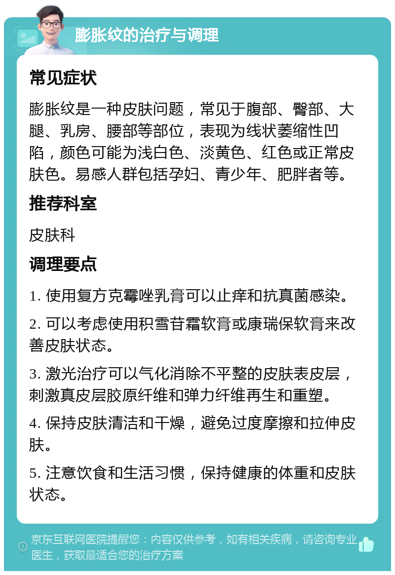 膨胀纹的治疗与调理 常见症状 膨胀纹是一种皮肤问题，常见于腹部、臀部、大腿、乳房、腰部等部位，表现为线状萎缩性凹陷，颜色可能为浅白色、淡黄色、红色或正常皮肤色。易感人群包括孕妇、青少年、肥胖者等。 推荐科室 皮肤科 调理要点 1. 使用复方克霉唑乳膏可以止痒和抗真菌感染。 2. 可以考虑使用积雪苷霜软膏或康瑞保软膏来改善皮肤状态。 3. 激光治疗可以气化消除不平整的皮肤表皮层，刺激真皮层胶原纤维和弹力纤维再生和重塑。 4. 保持皮肤清洁和干燥，避免过度摩擦和拉伸皮肤。 5. 注意饮食和生活习惯，保持健康的体重和皮肤状态。