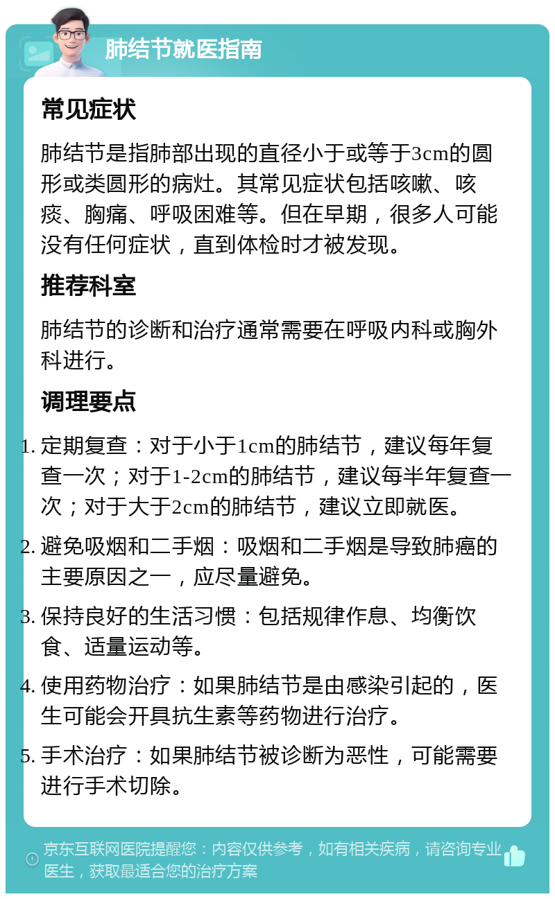 肺结节就医指南 常见症状 肺结节是指肺部出现的直径小于或等于3cm的圆形或类圆形的病灶。其常见症状包括咳嗽、咳痰、胸痛、呼吸困难等。但在早期，很多人可能没有任何症状，直到体检时才被发现。 推荐科室 肺结节的诊断和治疗通常需要在呼吸内科或胸外科进行。 调理要点 定期复查：对于小于1cm的肺结节，建议每年复查一次；对于1-2cm的肺结节，建议每半年复查一次；对于大于2cm的肺结节，建议立即就医。 避免吸烟和二手烟：吸烟和二手烟是导致肺癌的主要原因之一，应尽量避免。 保持良好的生活习惯：包括规律作息、均衡饮食、适量运动等。 使用药物治疗：如果肺结节是由感染引起的，医生可能会开具抗生素等药物进行治疗。 手术治疗：如果肺结节被诊断为恶性，可能需要进行手术切除。