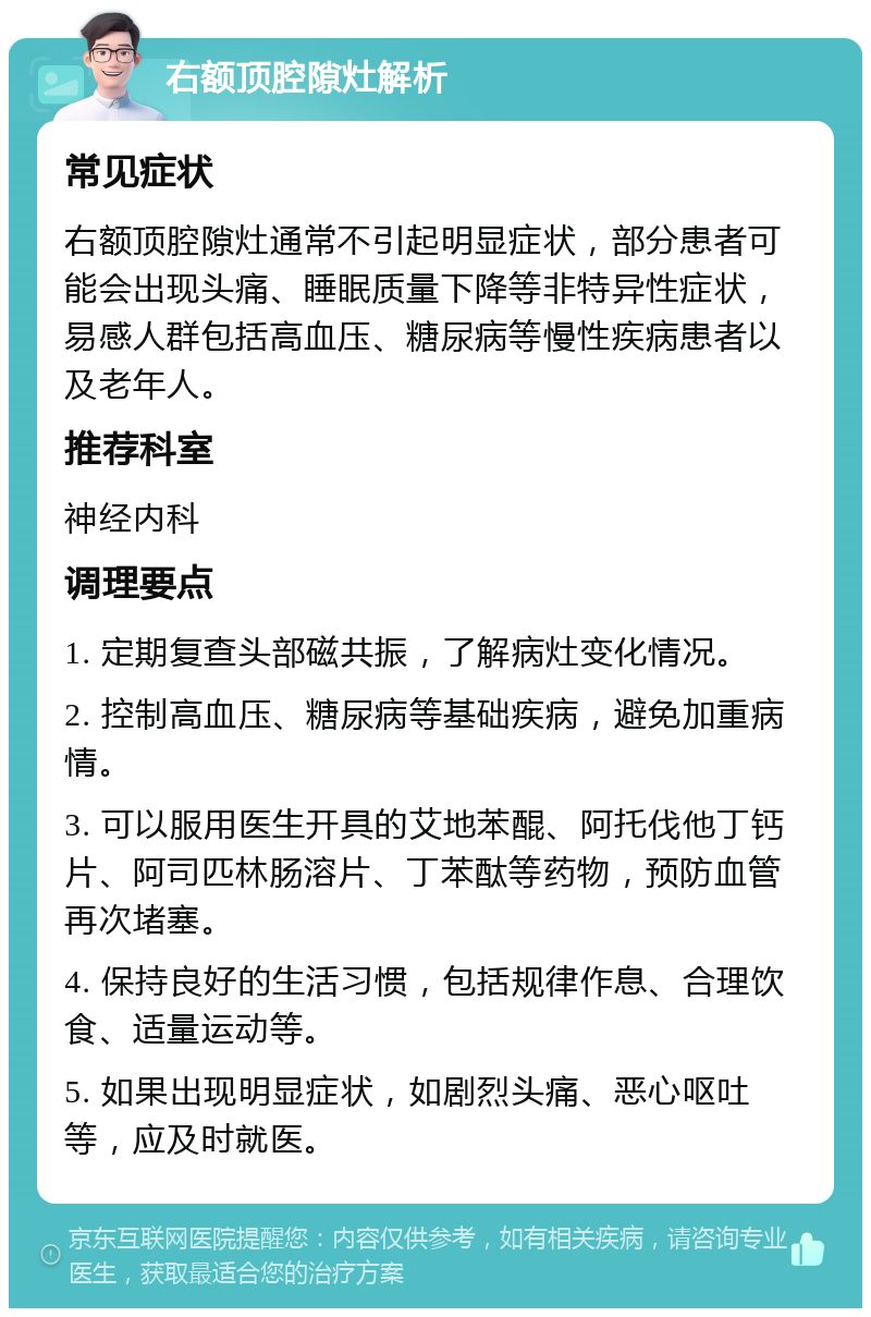 右额顶腔隙灶解析 常见症状 右额顶腔隙灶通常不引起明显症状，部分患者可能会出现头痛、睡眠质量下降等非特异性症状，易感人群包括高血压、糖尿病等慢性疾病患者以及老年人。 推荐科室 神经内科 调理要点 1. 定期复查头部磁共振，了解病灶变化情况。 2. 控制高血压、糖尿病等基础疾病，避免加重病情。 3. 可以服用医生开具的艾地苯醌、阿托伐他丁钙片、阿司匹林肠溶片、丁苯酞等药物，预防血管再次堵塞。 4. 保持良好的生活习惯，包括规律作息、合理饮食、适量运动等。 5. 如果出现明显症状，如剧烈头痛、恶心呕吐等，应及时就医。