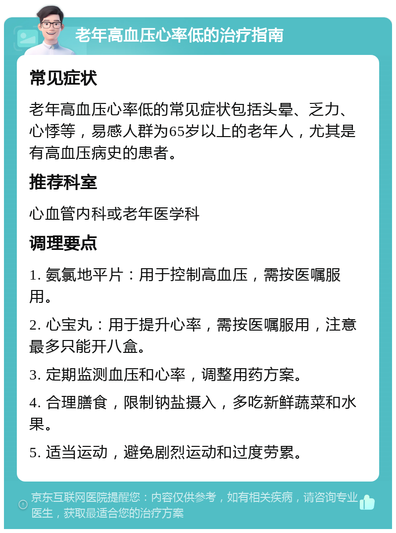 老年高血压心率低的治疗指南 常见症状 老年高血压心率低的常见症状包括头晕、乏力、心悸等，易感人群为65岁以上的老年人，尤其是有高血压病史的患者。 推荐科室 心血管内科或老年医学科 调理要点 1. 氨氯地平片：用于控制高血压，需按医嘱服用。 2. 心宝丸：用于提升心率，需按医嘱服用，注意最多只能开八盒。 3. 定期监测血压和心率，调整用药方案。 4. 合理膳食，限制钠盐摄入，多吃新鲜蔬菜和水果。 5. 适当运动，避免剧烈运动和过度劳累。