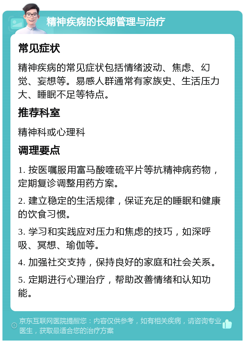 精神疾病的长期管理与治疗 常见症状 精神疾病的常见症状包括情绪波动、焦虑、幻觉、妄想等。易感人群通常有家族史、生活压力大、睡眠不足等特点。 推荐科室 精神科或心理科 调理要点 1. 按医嘱服用富马酸喹硫平片等抗精神病药物，定期复诊调整用药方案。 2. 建立稳定的生活规律，保证充足的睡眠和健康的饮食习惯。 3. 学习和实践应对压力和焦虑的技巧，如深呼吸、冥想、瑜伽等。 4. 加强社交支持，保持良好的家庭和社会关系。 5. 定期进行心理治疗，帮助改善情绪和认知功能。