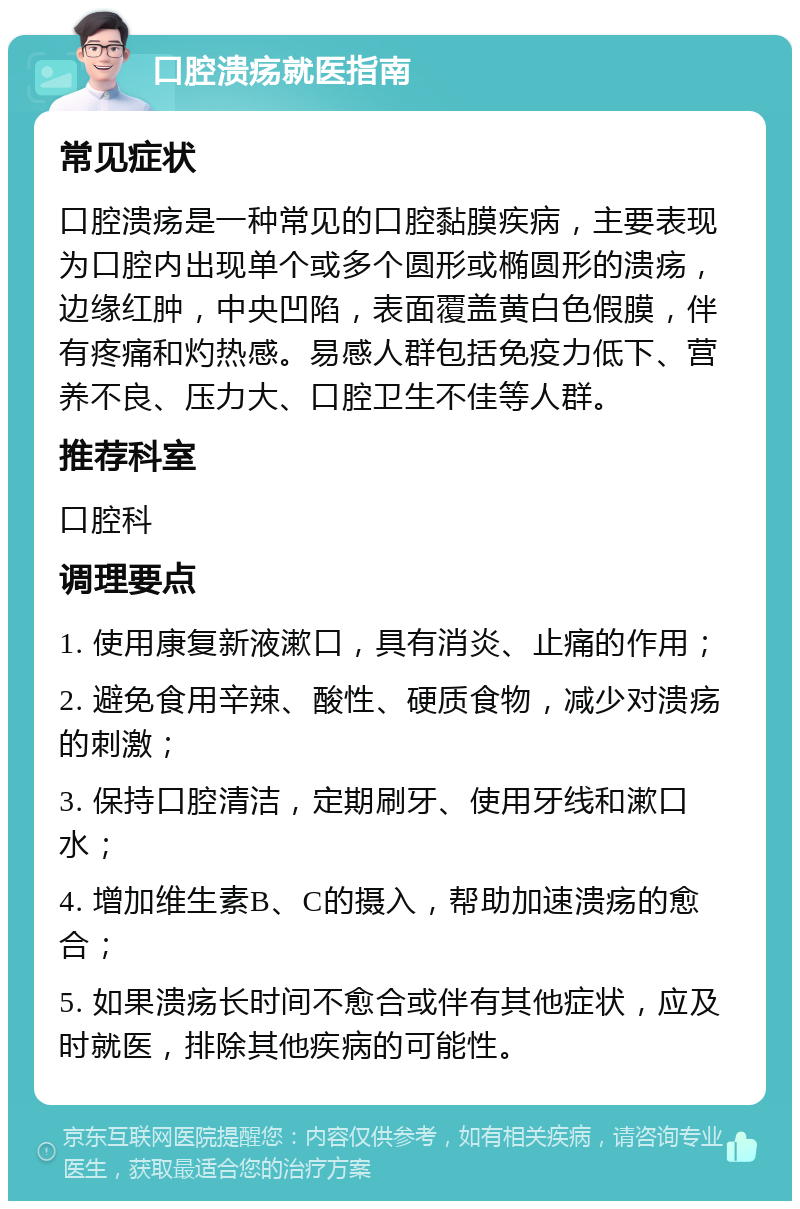 口腔溃疡就医指南 常见症状 口腔溃疡是一种常见的口腔黏膜疾病，主要表现为口腔内出现单个或多个圆形或椭圆形的溃疡，边缘红肿，中央凹陷，表面覆盖黄白色假膜，伴有疼痛和灼热感。易感人群包括免疫力低下、营养不良、压力大、口腔卫生不佳等人群。 推荐科室 口腔科 调理要点 1. 使用康复新液漱口，具有消炎、止痛的作用； 2. 避免食用辛辣、酸性、硬质食物，减少对溃疡的刺激； 3. 保持口腔清洁，定期刷牙、使用牙线和漱口水； 4. 增加维生素B、C的摄入，帮助加速溃疡的愈合； 5. 如果溃疡长时间不愈合或伴有其他症状，应及时就医，排除其他疾病的可能性。