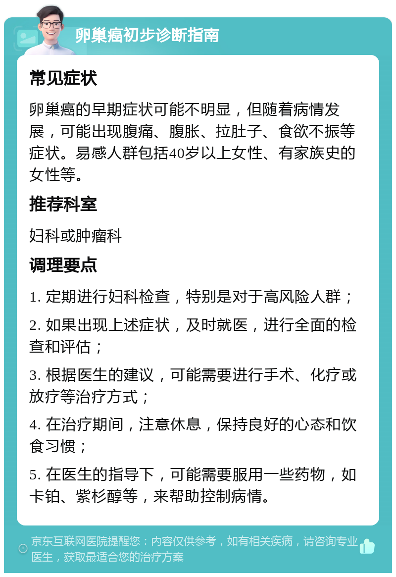 卵巢癌初步诊断指南 常见症状 卵巢癌的早期症状可能不明显，但随着病情发展，可能出现腹痛、腹胀、拉肚子、食欲不振等症状。易感人群包括40岁以上女性、有家族史的女性等。 推荐科室 妇科或肿瘤科 调理要点 1. 定期进行妇科检查，特别是对于高风险人群； 2. 如果出现上述症状，及时就医，进行全面的检查和评估； 3. 根据医生的建议，可能需要进行手术、化疗或放疗等治疗方式； 4. 在治疗期间，注意休息，保持良好的心态和饮食习惯； 5. 在医生的指导下，可能需要服用一些药物，如卡铂、紫杉醇等，来帮助控制病情。