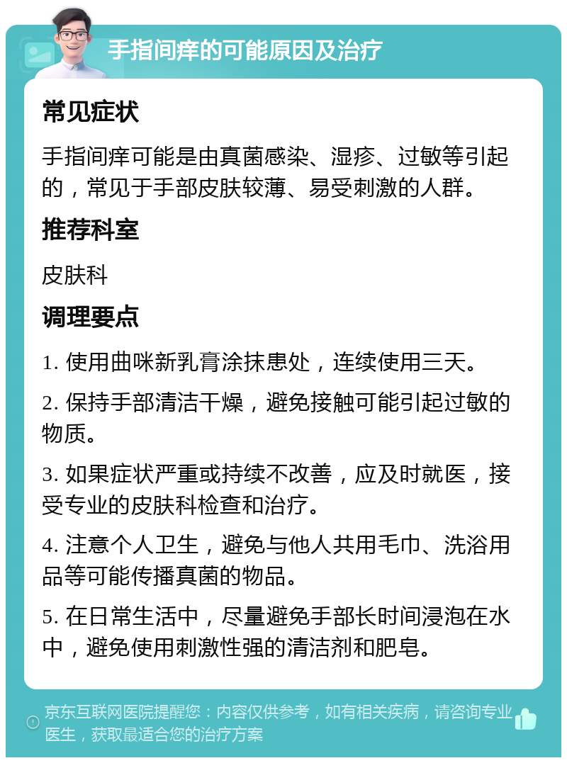 手指间痒的可能原因及治疗 常见症状 手指间痒可能是由真菌感染、湿疹、过敏等引起的，常见于手部皮肤较薄、易受刺激的人群。 推荐科室 皮肤科 调理要点 1. 使用曲咪新乳膏涂抹患处，连续使用三天。 2. 保持手部清洁干燥，避免接触可能引起过敏的物质。 3. 如果症状严重或持续不改善，应及时就医，接受专业的皮肤科检查和治疗。 4. 注意个人卫生，避免与他人共用毛巾、洗浴用品等可能传播真菌的物品。 5. 在日常生活中，尽量避免手部长时间浸泡在水中，避免使用刺激性强的清洁剂和肥皂。