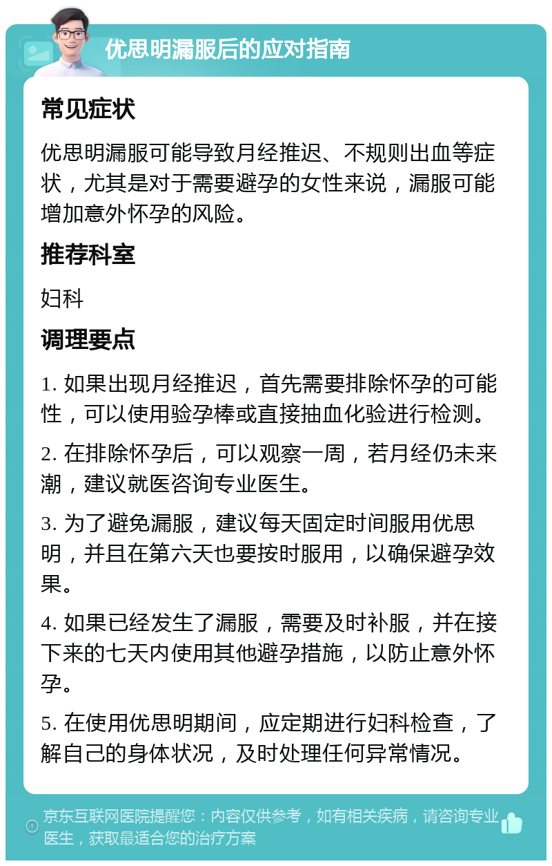 优思明漏服后的应对指南 常见症状 优思明漏服可能导致月经推迟、不规则出血等症状，尤其是对于需要避孕的女性来说，漏服可能增加意外怀孕的风险。 推荐科室 妇科 调理要点 1. 如果出现月经推迟，首先需要排除怀孕的可能性，可以使用验孕棒或直接抽血化验进行检测。 2. 在排除怀孕后，可以观察一周，若月经仍未来潮，建议就医咨询专业医生。 3. 为了避免漏服，建议每天固定时间服用优思明，并且在第六天也要按时服用，以确保避孕效果。 4. 如果已经发生了漏服，需要及时补服，并在接下来的七天内使用其他避孕措施，以防止意外怀孕。 5. 在使用优思明期间，应定期进行妇科检查，了解自己的身体状况，及时处理任何异常情况。