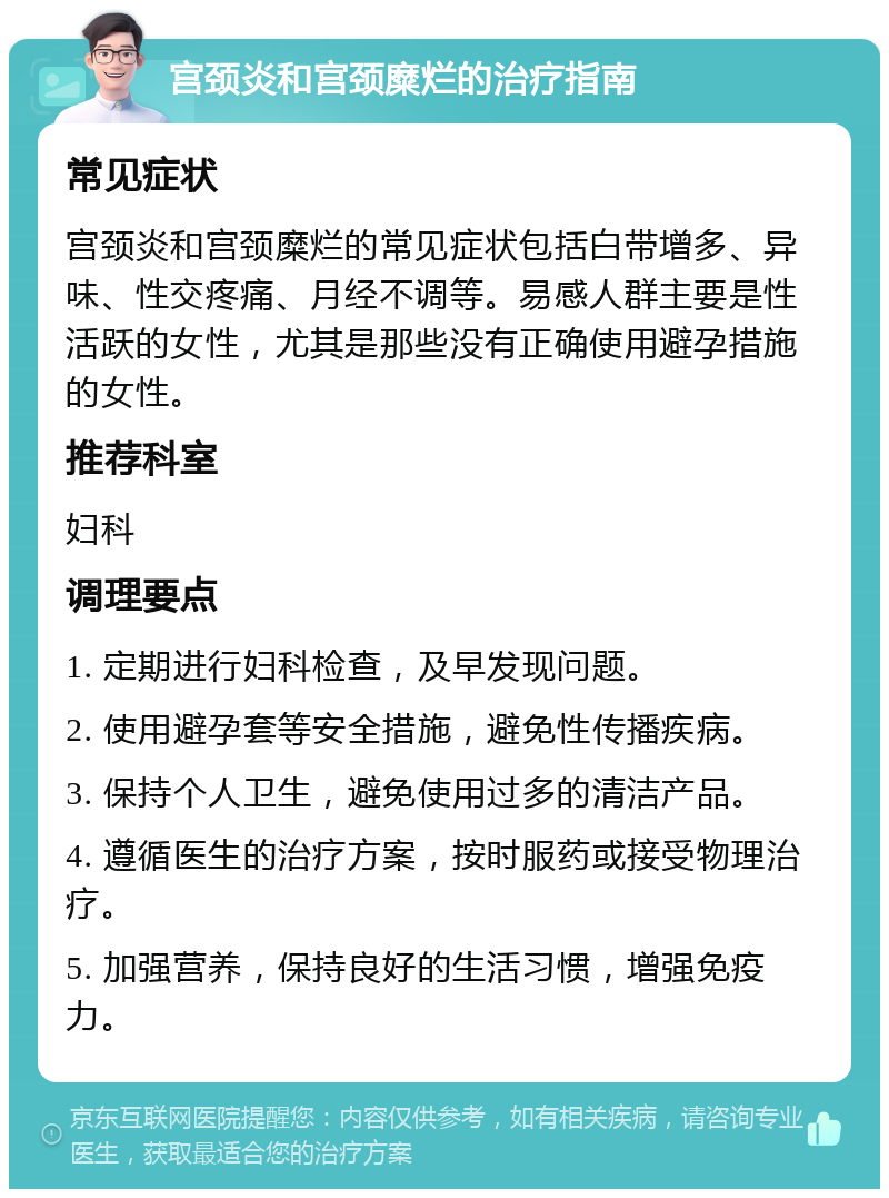 宫颈炎和宫颈糜烂的治疗指南 常见症状 宫颈炎和宫颈糜烂的常见症状包括白带增多、异味、性交疼痛、月经不调等。易感人群主要是性活跃的女性，尤其是那些没有正确使用避孕措施的女性。 推荐科室 妇科 调理要点 1. 定期进行妇科检查，及早发现问题。 2. 使用避孕套等安全措施，避免性传播疾病。 3. 保持个人卫生，避免使用过多的清洁产品。 4. 遵循医生的治疗方案，按时服药或接受物理治疗。 5. 加强营养，保持良好的生活习惯，增强免疫力。