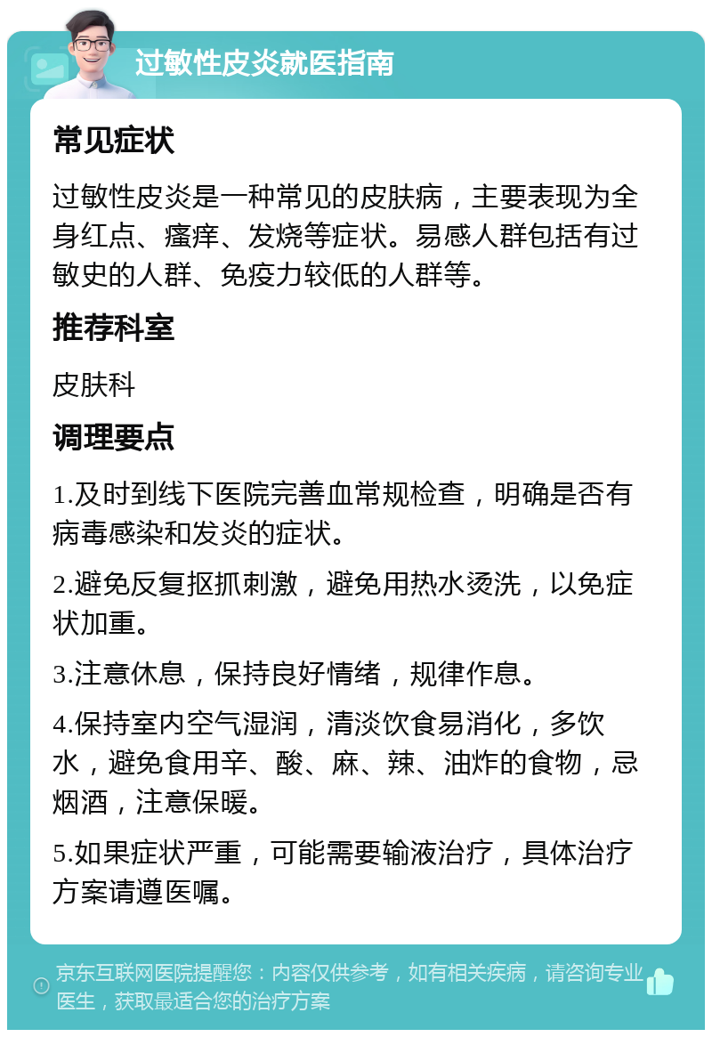 过敏性皮炎就医指南 常见症状 过敏性皮炎是一种常见的皮肤病，主要表现为全身红点、瘙痒、发烧等症状。易感人群包括有过敏史的人群、免疫力较低的人群等。 推荐科室 皮肤科 调理要点 1.及时到线下医院完善血常规检查，明确是否有病毒感染和发炎的症状。 2.避免反复抠抓刺激，避免用热水烫洗，以免症状加重。 3.注意休息，保持良好情绪，规律作息。 4.保持室内空气湿润，清淡饮食易消化，多饮水，避免食用辛、酸、麻、辣、油炸的食物，忌烟酒，注意保暖。 5.如果症状严重，可能需要输液治疗，具体治疗方案请遵医嘱。