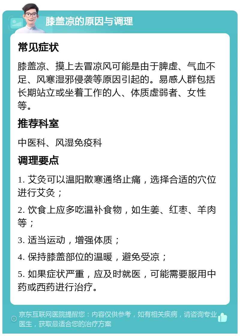 膝盖凉的原因与调理 常见症状 膝盖凉、摸上去冒凉风可能是由于脾虚、气血不足、风寒湿邪侵袭等原因引起的。易感人群包括长期站立或坐着工作的人、体质虚弱者、女性等。 推荐科室 中医科、风湿免疫科 调理要点 1. 艾灸可以温阳散寒通络止痛，选择合适的穴位进行艾灸； 2. 饮食上应多吃温补食物，如生姜、红枣、羊肉等； 3. 适当运动，增强体质； 4. 保持膝盖部位的温暖，避免受凉； 5. 如果症状严重，应及时就医，可能需要服用中药或西药进行治疗。