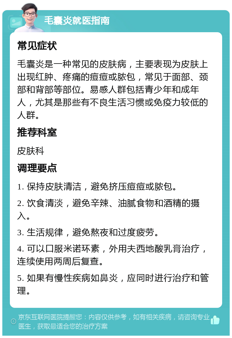 毛囊炎就医指南 常见症状 毛囊炎是一种常见的皮肤病，主要表现为皮肤上出现红肿、疼痛的痘痘或脓包，常见于面部、颈部和背部等部位。易感人群包括青少年和成年人，尤其是那些有不良生活习惯或免疫力较低的人群。 推荐科室 皮肤科 调理要点 1. 保持皮肤清洁，避免挤压痘痘或脓包。 2. 饮食清淡，避免辛辣、油腻食物和酒精的摄入。 3. 生活规律，避免熬夜和过度疲劳。 4. 可以口服米诺环素，外用夫西地酸乳膏治疗，连续使用两周后复查。 5. 如果有慢性疾病如鼻炎，应同时进行治疗和管理。