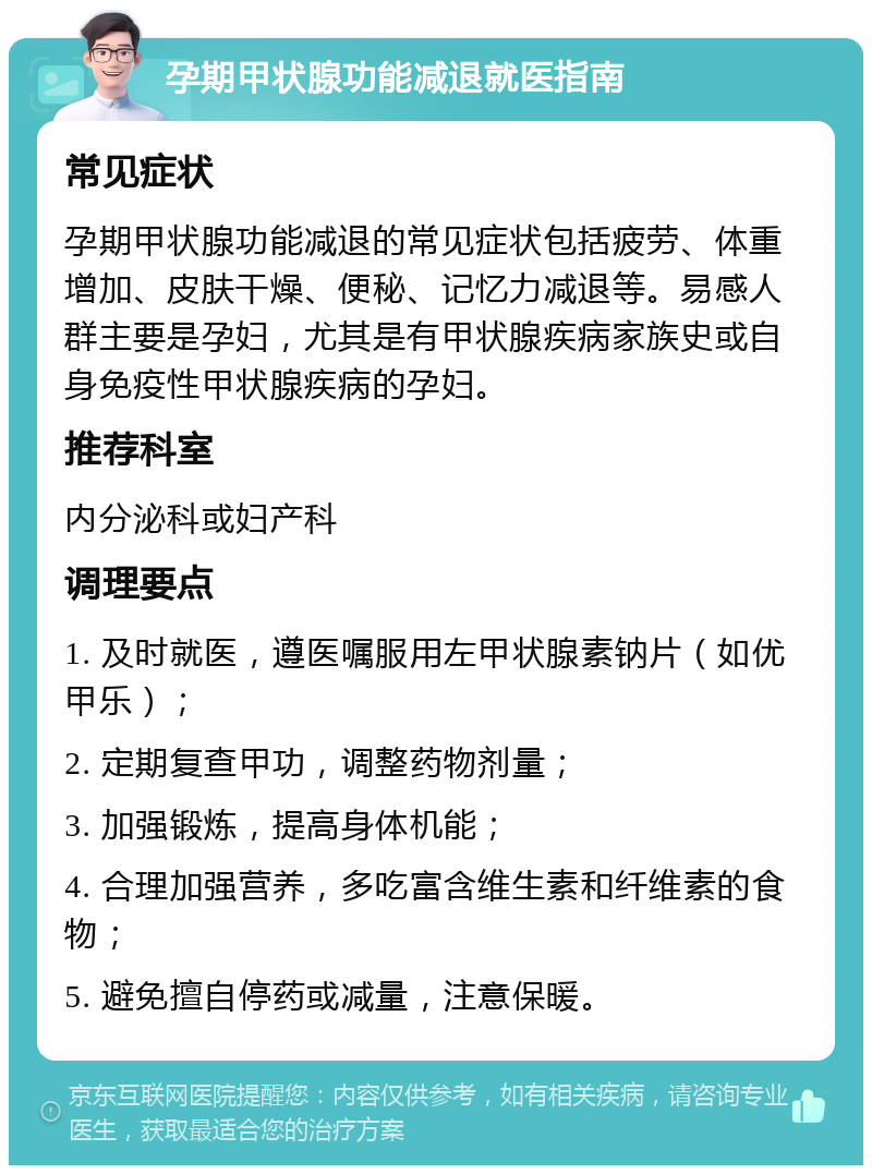 孕期甲状腺功能减退就医指南 常见症状 孕期甲状腺功能减退的常见症状包括疲劳、体重增加、皮肤干燥、便秘、记忆力减退等。易感人群主要是孕妇，尤其是有甲状腺疾病家族史或自身免疫性甲状腺疾病的孕妇。 推荐科室 内分泌科或妇产科 调理要点 1. 及时就医，遵医嘱服用左甲状腺素钠片（如优甲乐）； 2. 定期复查甲功，调整药物剂量； 3. 加强锻炼，提高身体机能； 4. 合理加强营养，多吃富含维生素和纤维素的食物； 5. 避免擅自停药或减量，注意保暖。