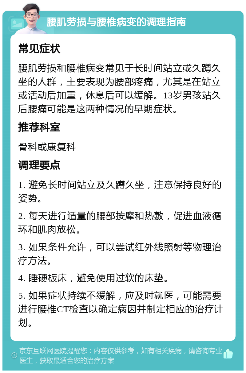 腰肌劳损与腰椎病变的调理指南 常见症状 腰肌劳损和腰椎病变常见于长时间站立或久蹲久坐的人群，主要表现为腰部疼痛，尤其是在站立或活动后加重，休息后可以缓解。13岁男孩站久后腰痛可能是这两种情况的早期症状。 推荐科室 骨科或康复科 调理要点 1. 避免长时间站立及久蹲久坐，注意保持良好的姿势。 2. 每天进行适量的腰部按摩和热敷，促进血液循环和肌肉放松。 3. 如果条件允许，可以尝试红外线照射等物理治疗方法。 4. 睡硬板床，避免使用过软的床垫。 5. 如果症状持续不缓解，应及时就医，可能需要进行腰椎CT检查以确定病因并制定相应的治疗计划。