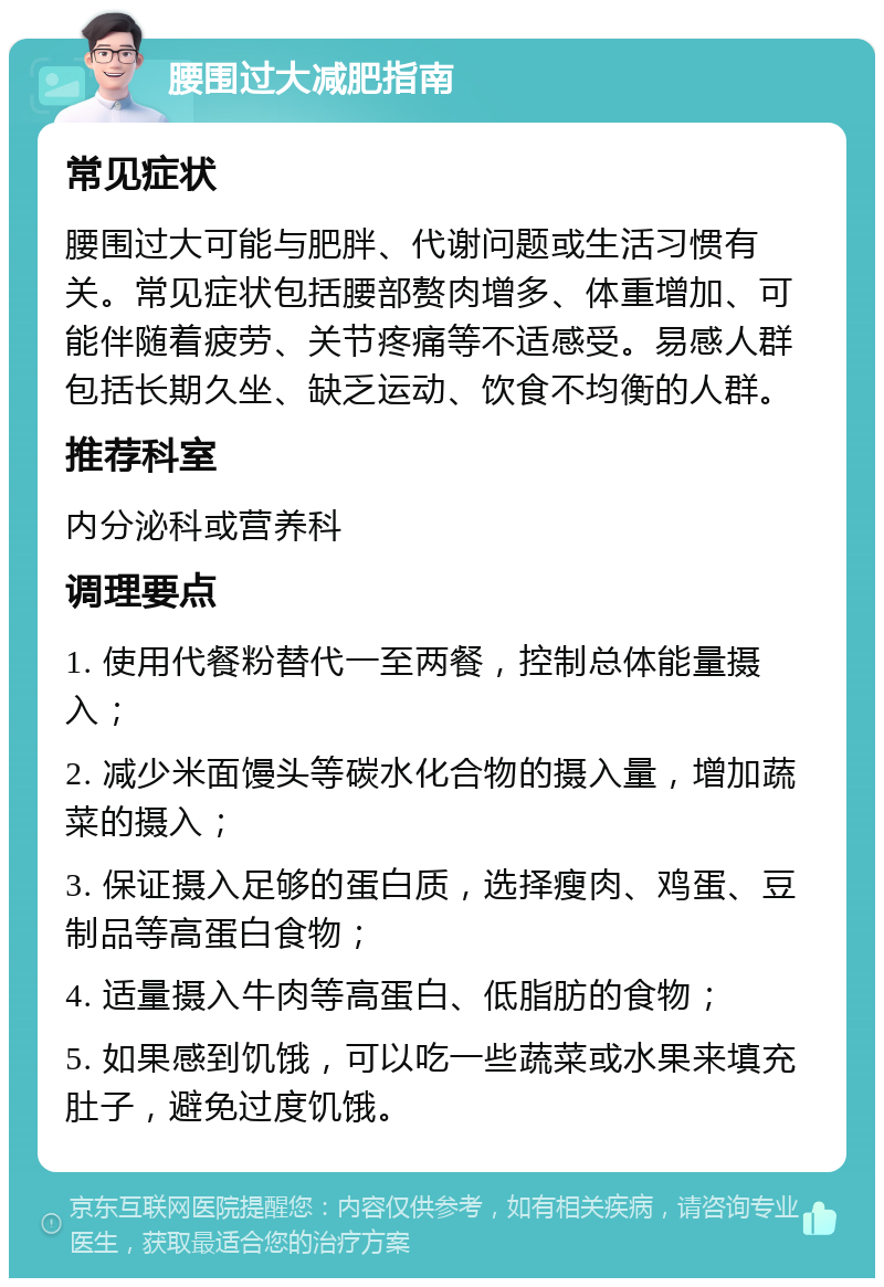 腰围过大减肥指南 常见症状 腰围过大可能与肥胖、代谢问题或生活习惯有关。常见症状包括腰部赘肉增多、体重增加、可能伴随着疲劳、关节疼痛等不适感受。易感人群包括长期久坐、缺乏运动、饮食不均衡的人群。 推荐科室 内分泌科或营养科 调理要点 1. 使用代餐粉替代一至两餐，控制总体能量摄入； 2. 减少米面馒头等碳水化合物的摄入量，增加蔬菜的摄入； 3. 保证摄入足够的蛋白质，选择瘦肉、鸡蛋、豆制品等高蛋白食物； 4. 适量摄入牛肉等高蛋白、低脂肪的食物； 5. 如果感到饥饿，可以吃一些蔬菜或水果来填充肚子，避免过度饥饿。