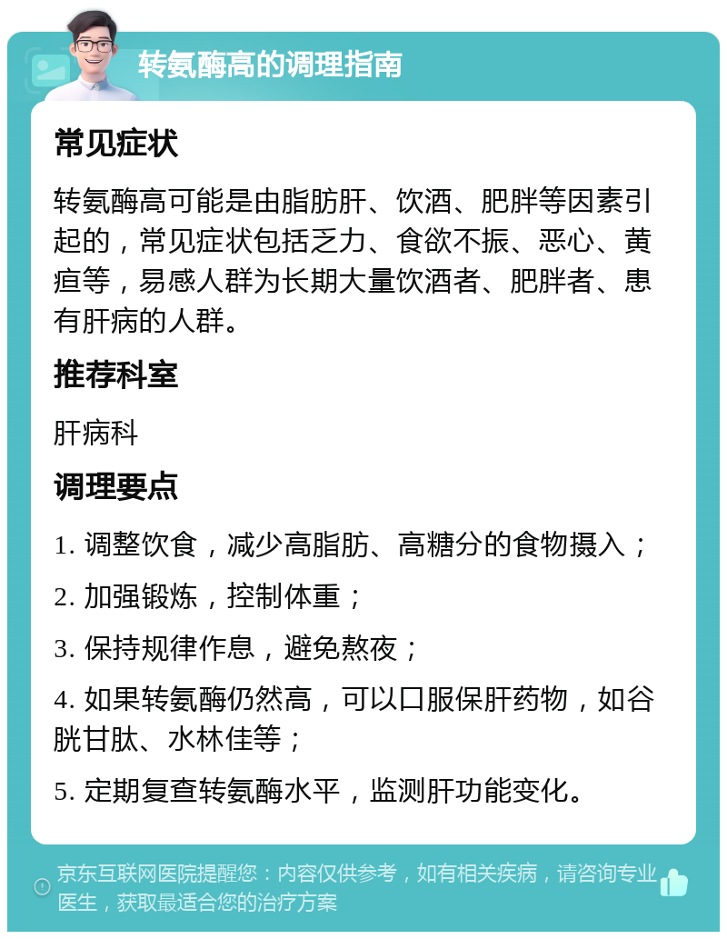 转氨酶高的调理指南 常见症状 转氨酶高可能是由脂肪肝、饮酒、肥胖等因素引起的，常见症状包括乏力、食欲不振、恶心、黄疸等，易感人群为长期大量饮酒者、肥胖者、患有肝病的人群。 推荐科室 肝病科 调理要点 1. 调整饮食，减少高脂肪、高糖分的食物摄入； 2. 加强锻炼，控制体重； 3. 保持规律作息，避免熬夜； 4. 如果转氨酶仍然高，可以口服保肝药物，如谷胱甘肽、水林佳等； 5. 定期复查转氨酶水平，监测肝功能变化。