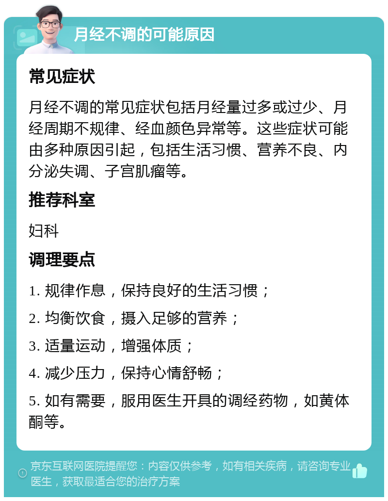 月经不调的可能原因 常见症状 月经不调的常见症状包括月经量过多或过少、月经周期不规律、经血颜色异常等。这些症状可能由多种原因引起，包括生活习惯、营养不良、内分泌失调、子宫肌瘤等。 推荐科室 妇科 调理要点 1. 规律作息，保持良好的生活习惯； 2. 均衡饮食，摄入足够的营养； 3. 适量运动，增强体质； 4. 减少压力，保持心情舒畅； 5. 如有需要，服用医生开具的调经药物，如黄体酮等。