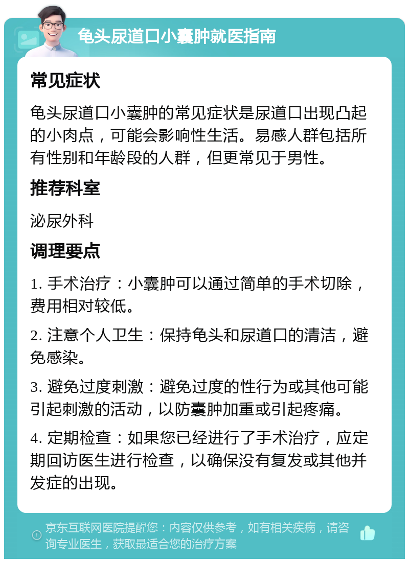 龟头尿道口小囊肿就医指南 常见症状 龟头尿道口小囊肿的常见症状是尿道口出现凸起的小肉点，可能会影响性生活。易感人群包括所有性别和年龄段的人群，但更常见于男性。 推荐科室 泌尿外科 调理要点 1. 手术治疗：小囊肿可以通过简单的手术切除，费用相对较低。 2. 注意个人卫生：保持龟头和尿道口的清洁，避免感染。 3. 避免过度刺激：避免过度的性行为或其他可能引起刺激的活动，以防囊肿加重或引起疼痛。 4. 定期检查：如果您已经进行了手术治疗，应定期回访医生进行检查，以确保没有复发或其他并发症的出现。