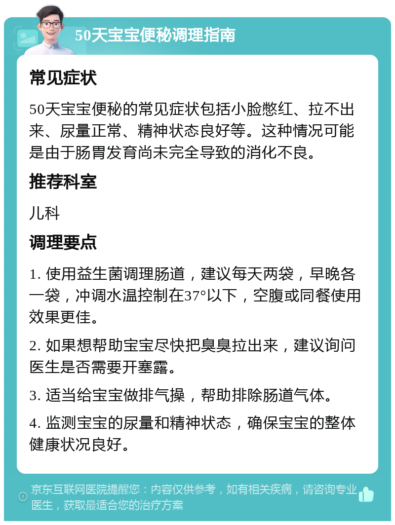 50天宝宝便秘调理指南 常见症状 50天宝宝便秘的常见症状包括小脸憋红、拉不出来、尿量正常、精神状态良好等。这种情况可能是由于肠胃发育尚未完全导致的消化不良。 推荐科室 儿科 调理要点 1. 使用益生菌调理肠道，建议每天两袋，早晚各一袋，冲调水温控制在37°以下，空腹或同餐使用效果更佳。 2. 如果想帮助宝宝尽快把臭臭拉出来，建议询问医生是否需要开塞露。 3. 适当给宝宝做排气操，帮助排除肠道气体。 4. 监测宝宝的尿量和精神状态，确保宝宝的整体健康状况良好。