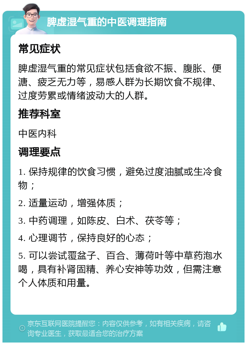 脾虚湿气重的中医调理指南 常见症状 脾虚湿气重的常见症状包括食欲不振、腹胀、便溏、疲乏无力等，易感人群为长期饮食不规律、过度劳累或情绪波动大的人群。 推荐科室 中医内科 调理要点 1. 保持规律的饮食习惯，避免过度油腻或生冷食物； 2. 适量运动，增强体质； 3. 中药调理，如陈皮、白术、茯苓等； 4. 心理调节，保持良好的心态； 5. 可以尝试覆盆子、百合、薄荷叶等中草药泡水喝，具有补肾固精、养心安神等功效，但需注意个人体质和用量。