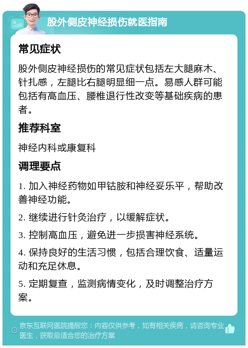 股外侧皮神经损伤就医指南 常见症状 股外侧皮神经损伤的常见症状包括左大腿麻木、针扎感，左腿比右腿明显细一点。易感人群可能包括有高血压、腰椎退行性改变等基础疾病的患者。 推荐科室 神经内科或康复科 调理要点 1. 加入神经药物如甲钴胺和神经妥乐平，帮助改善神经功能。 2. 继续进行针灸治疗，以缓解症状。 3. 控制高血压，避免进一步损害神经系统。 4. 保持良好的生活习惯，包括合理饮食、适量运动和充足休息。 5. 定期复查，监测病情变化，及时调整治疗方案。