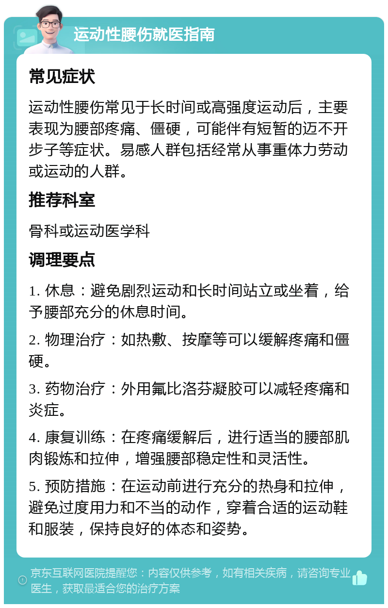 运动性腰伤就医指南 常见症状 运动性腰伤常见于长时间或高强度运动后，主要表现为腰部疼痛、僵硬，可能伴有短暂的迈不开步子等症状。易感人群包括经常从事重体力劳动或运动的人群。 推荐科室 骨科或运动医学科 调理要点 1. 休息：避免剧烈运动和长时间站立或坐着，给予腰部充分的休息时间。 2. 物理治疗：如热敷、按摩等可以缓解疼痛和僵硬。 3. 药物治疗：外用氟比洛芬凝胶可以减轻疼痛和炎症。 4. 康复训练：在疼痛缓解后，进行适当的腰部肌肉锻炼和拉伸，增强腰部稳定性和灵活性。 5. 预防措施：在运动前进行充分的热身和拉伸，避免过度用力和不当的动作，穿着合适的运动鞋和服装，保持良好的体态和姿势。