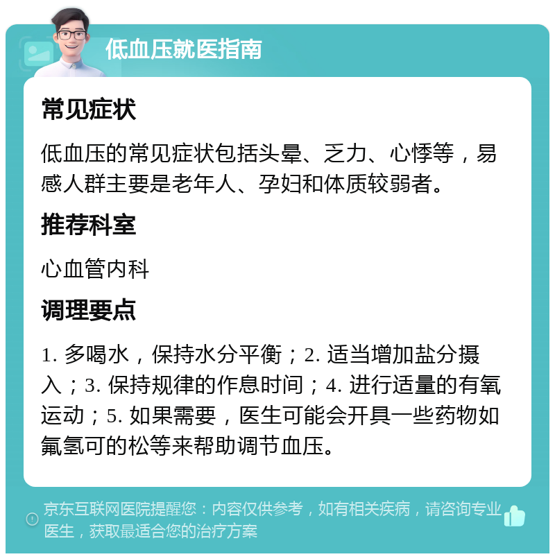 低血压就医指南 常见症状 低血压的常见症状包括头晕、乏力、心悸等，易感人群主要是老年人、孕妇和体质较弱者。 推荐科室 心血管内科 调理要点 1. 多喝水，保持水分平衡；2. 适当增加盐分摄入；3. 保持规律的作息时间；4. 进行适量的有氧运动；5. 如果需要，医生可能会开具一些药物如氟氢可的松等来帮助调节血压。