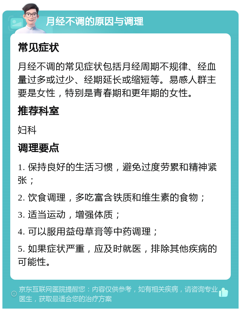 月经不调的原因与调理 常见症状 月经不调的常见症状包括月经周期不规律、经血量过多或过少、经期延长或缩短等。易感人群主要是女性，特别是青春期和更年期的女性。 推荐科室 妇科 调理要点 1. 保持良好的生活习惯，避免过度劳累和精神紧张； 2. 饮食调理，多吃富含铁质和维生素的食物； 3. 适当运动，增强体质； 4. 可以服用益母草膏等中药调理； 5. 如果症状严重，应及时就医，排除其他疾病的可能性。