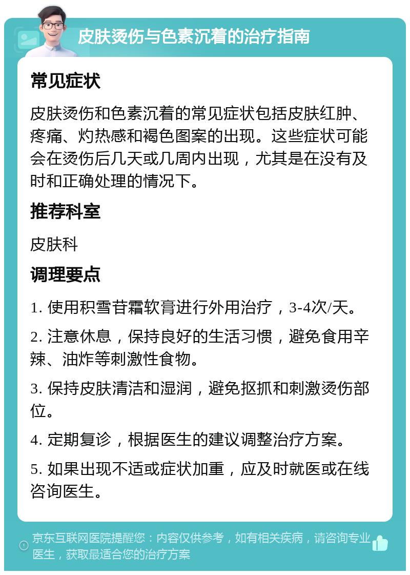 皮肤烫伤与色素沉着的治疗指南 常见症状 皮肤烫伤和色素沉着的常见症状包括皮肤红肿、疼痛、灼热感和褐色图案的出现。这些症状可能会在烫伤后几天或几周内出现，尤其是在没有及时和正确处理的情况下。 推荐科室 皮肤科 调理要点 1. 使用积雪苷霜软膏进行外用治疗，3-4次/天。 2. 注意休息，保持良好的生活习惯，避免食用辛辣、油炸等刺激性食物。 3. 保持皮肤清洁和湿润，避免抠抓和刺激烫伤部位。 4. 定期复诊，根据医生的建议调整治疗方案。 5. 如果出现不适或症状加重，应及时就医或在线咨询医生。