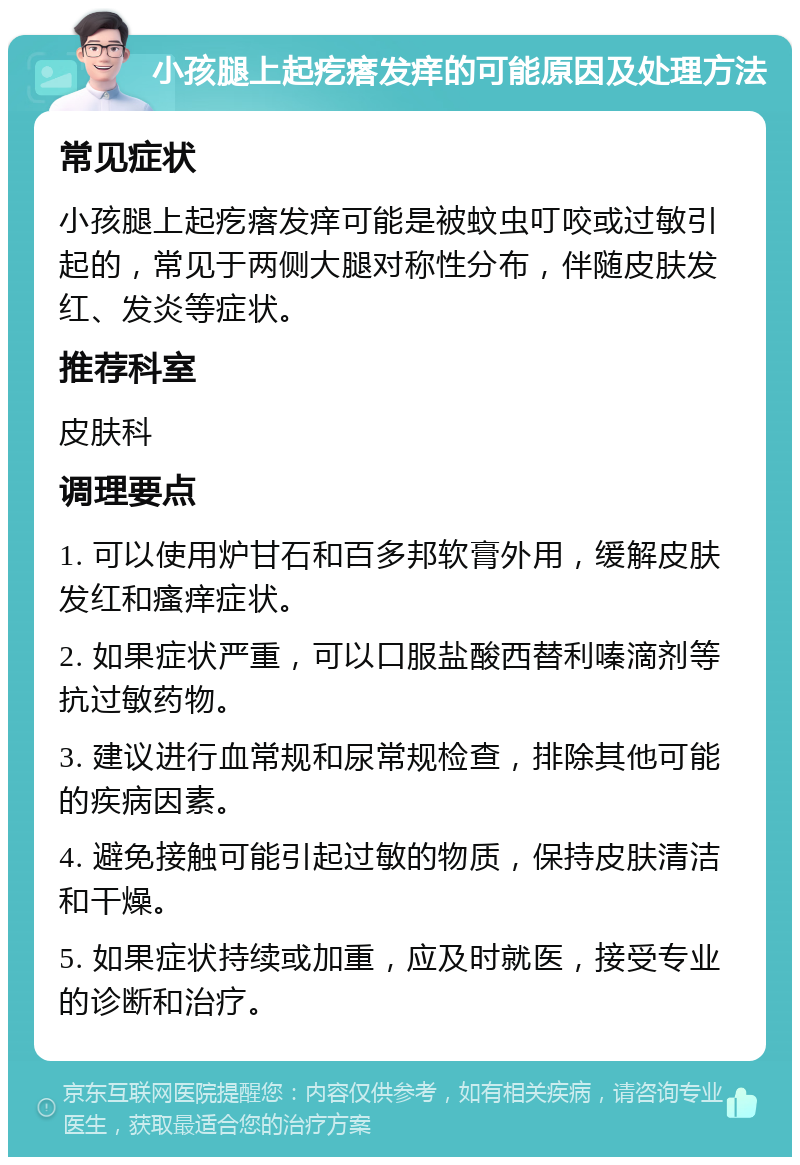 小孩腿上起疙瘩发痒的可能原因及处理方法 常见症状 小孩腿上起疙瘩发痒可能是被蚊虫叮咬或过敏引起的，常见于两侧大腿对称性分布，伴随皮肤发红、发炎等症状。 推荐科室 皮肤科 调理要点 1. 可以使用炉甘石和百多邦软膏外用，缓解皮肤发红和瘙痒症状。 2. 如果症状严重，可以口服盐酸西替利嗪滴剂等抗过敏药物。 3. 建议进行血常规和尿常规检查，排除其他可能的疾病因素。 4. 避免接触可能引起过敏的物质，保持皮肤清洁和干燥。 5. 如果症状持续或加重，应及时就医，接受专业的诊断和治疗。