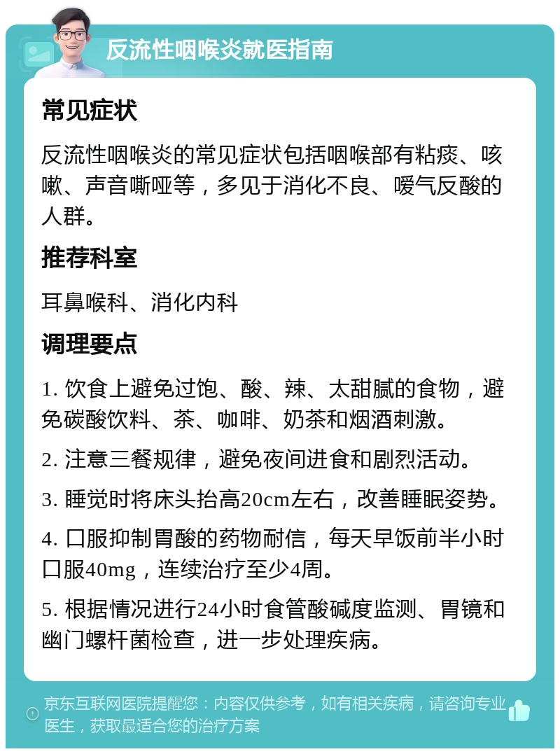 反流性咽喉炎就医指南 常见症状 反流性咽喉炎的常见症状包括咽喉部有粘痰、咳嗽、声音嘶哑等，多见于消化不良、嗳气反酸的人群。 推荐科室 耳鼻喉科、消化内科 调理要点 1. 饮食上避免过饱、酸、辣、太甜腻的食物，避免碳酸饮料、茶、咖啡、奶茶和烟酒刺激。 2. 注意三餐规律，避免夜间进食和剧烈活动。 3. 睡觉时将床头抬高20cm左右，改善睡眠姿势。 4. 口服抑制胃酸的药物耐信，每天早饭前半小时口服40mg，连续治疗至少4周。 5. 根据情况进行24小时食管酸碱度监测、胃镜和幽门螺杆菌检查，进一步处理疾病。