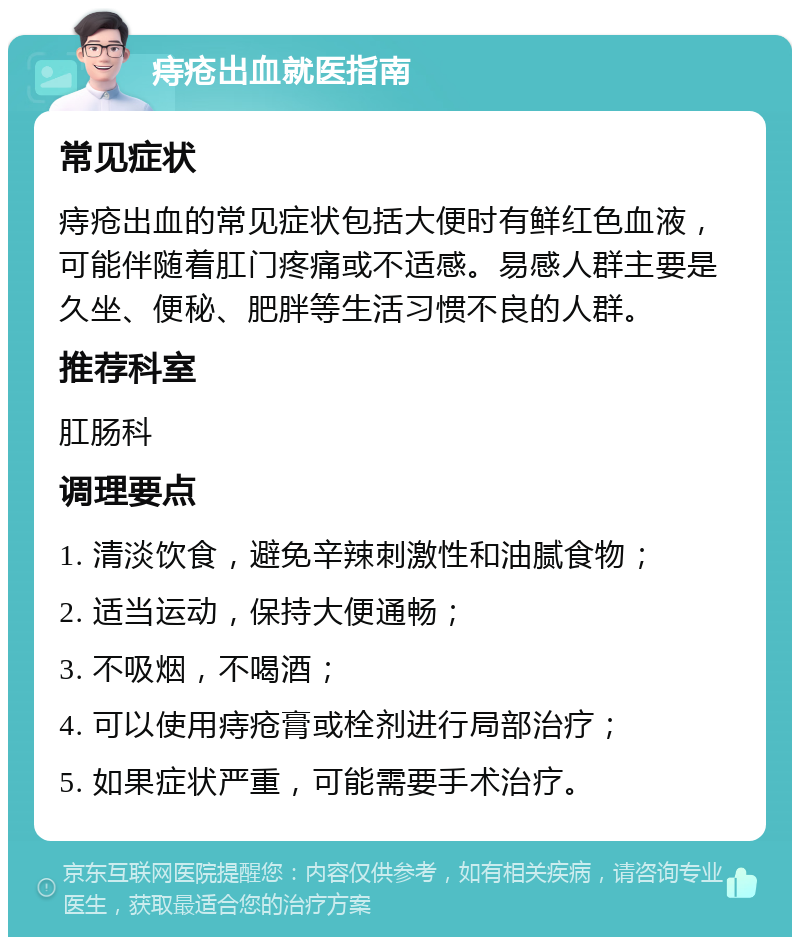 痔疮出血就医指南 常见症状 痔疮出血的常见症状包括大便时有鲜红色血液，可能伴随着肛门疼痛或不适感。易感人群主要是久坐、便秘、肥胖等生活习惯不良的人群。 推荐科室 肛肠科 调理要点 1. 清淡饮食，避免辛辣刺激性和油腻食物； 2. 适当运动，保持大便通畅； 3. 不吸烟，不喝酒； 4. 可以使用痔疮膏或栓剂进行局部治疗； 5. 如果症状严重，可能需要手术治疗。