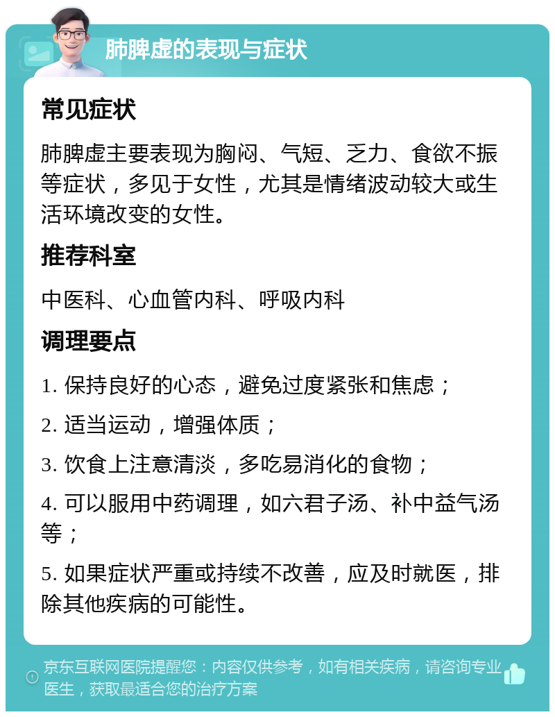 肺脾虚的表现与症状 常见症状 肺脾虚主要表现为胸闷、气短、乏力、食欲不振等症状，多见于女性，尤其是情绪波动较大或生活环境改变的女性。 推荐科室 中医科、心血管内科、呼吸内科 调理要点 1. 保持良好的心态，避免过度紧张和焦虑； 2. 适当运动，增强体质； 3. 饮食上注意清淡，多吃易消化的食物； 4. 可以服用中药调理，如六君子汤、补中益气汤等； 5. 如果症状严重或持续不改善，应及时就医，排除其他疾病的可能性。