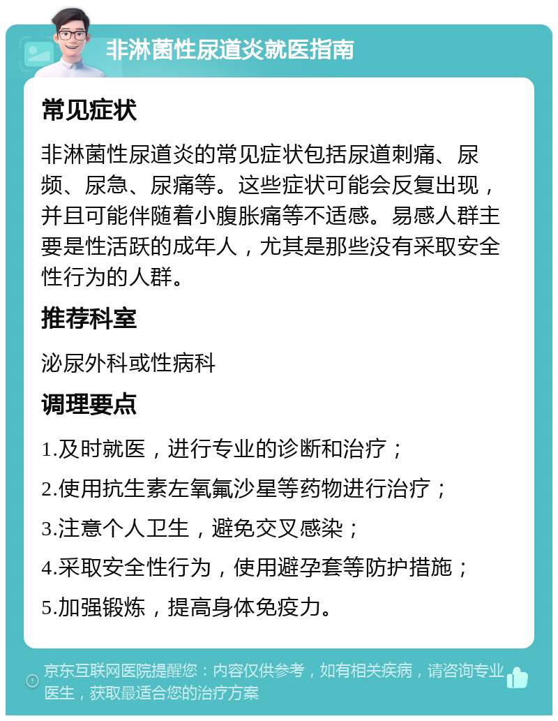 非淋菌性尿道炎就医指南 常见症状 非淋菌性尿道炎的常见症状包括尿道刺痛、尿频、尿急、尿痛等。这些症状可能会反复出现，并且可能伴随着小腹胀痛等不适感。易感人群主要是性活跃的成年人，尤其是那些没有采取安全性行为的人群。 推荐科室 泌尿外科或性病科 调理要点 1.及时就医，进行专业的诊断和治疗； 2.使用抗生素左氧氟沙星等药物进行治疗； 3.注意个人卫生，避免交叉感染； 4.采取安全性行为，使用避孕套等防护措施； 5.加强锻炼，提高身体免疫力。