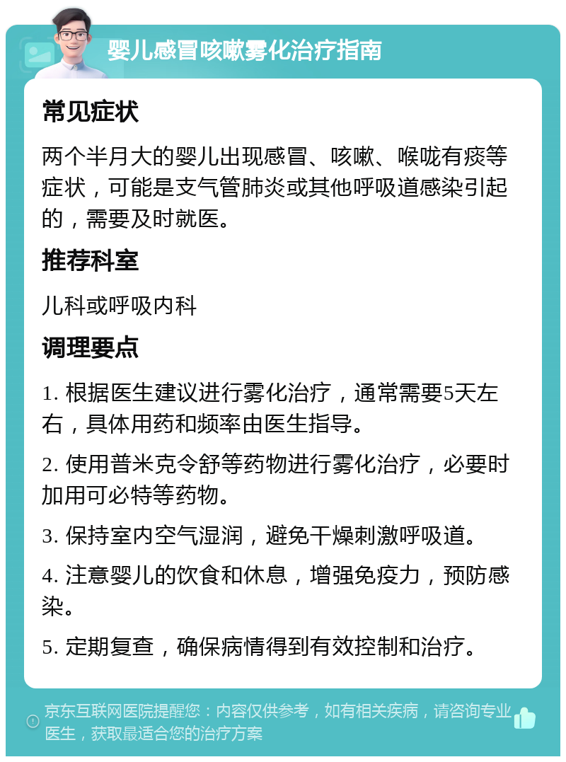 婴儿感冒咳嗽雾化治疗指南 常见症状 两个半月大的婴儿出现感冒、咳嗽、喉咙有痰等症状，可能是支气管肺炎或其他呼吸道感染引起的，需要及时就医。 推荐科室 儿科或呼吸内科 调理要点 1. 根据医生建议进行雾化治疗，通常需要5天左右，具体用药和频率由医生指导。 2. 使用普米克令舒等药物进行雾化治疗，必要时加用可必特等药物。 3. 保持室内空气湿润，避免干燥刺激呼吸道。 4. 注意婴儿的饮食和休息，增强免疫力，预防感染。 5. 定期复查，确保病情得到有效控制和治疗。