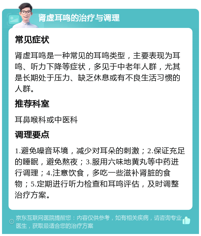 肾虚耳鸣的治疗与调理 常见症状 肾虚耳鸣是一种常见的耳鸣类型，主要表现为耳鸣、听力下降等症状，多见于中老年人群，尤其是长期处于压力、缺乏休息或有不良生活习惯的人群。 推荐科室 耳鼻喉科或中医科 调理要点 1.避免噪音环境，减少对耳朵的刺激；2.保证充足的睡眠，避免熬夜；3.服用六味地黄丸等中药进行调理；4.注意饮食，多吃一些滋补肾脏的食物；5.定期进行听力检查和耳鸣评估，及时调整治疗方案。