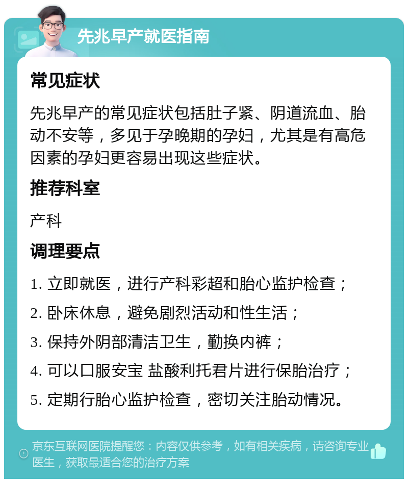 先兆早产就医指南 常见症状 先兆早产的常见症状包括肚子紧、阴道流血、胎动不安等，多见于孕晚期的孕妇，尤其是有高危因素的孕妇更容易出现这些症状。 推荐科室 产科 调理要点 1. 立即就医，进行产科彩超和胎心监护检查； 2. 卧床休息，避免剧烈活动和性生活； 3. 保持外阴部清洁卫生，勤换内裤； 4. 可以口服安宝 盐酸利托君片进行保胎治疗； 5. 定期行胎心监护检查，密切关注胎动情况。