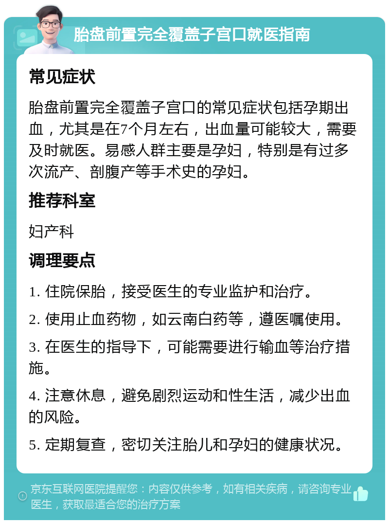 胎盘前置完全覆盖子宫口就医指南 常见症状 胎盘前置完全覆盖子宫口的常见症状包括孕期出血，尤其是在7个月左右，出血量可能较大，需要及时就医。易感人群主要是孕妇，特别是有过多次流产、剖腹产等手术史的孕妇。 推荐科室 妇产科 调理要点 1. 住院保胎，接受医生的专业监护和治疗。 2. 使用止血药物，如云南白药等，遵医嘱使用。 3. 在医生的指导下，可能需要进行输血等治疗措施。 4. 注意休息，避免剧烈运动和性生活，减少出血的风险。 5. 定期复查，密切关注胎儿和孕妇的健康状况。