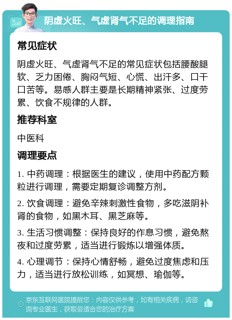 阴虚火旺、气虚肾气不足的调理指南 常见症状 阴虚火旺、气虚肾气不足的常见症状包括腰酸腿软、乏力困倦、胸闷气短、心慌、出汗多、口干口苦等。易感人群主要是长期精神紧张、过度劳累、饮食不规律的人群。 推荐科室 中医科 调理要点 1. 中药调理：根据医生的建议，使用中药配方颗粒进行调理，需要定期复诊调整方剂。 2. 饮食调理：避免辛辣刺激性食物，多吃滋阴补肾的食物，如黑木耳、黑芝麻等。 3. 生活习惯调整：保持良好的作息习惯，避免熬夜和过度劳累，适当进行锻炼以增强体质。 4. 心理调节：保持心情舒畅，避免过度焦虑和压力，适当进行放松训练，如冥想、瑜伽等。