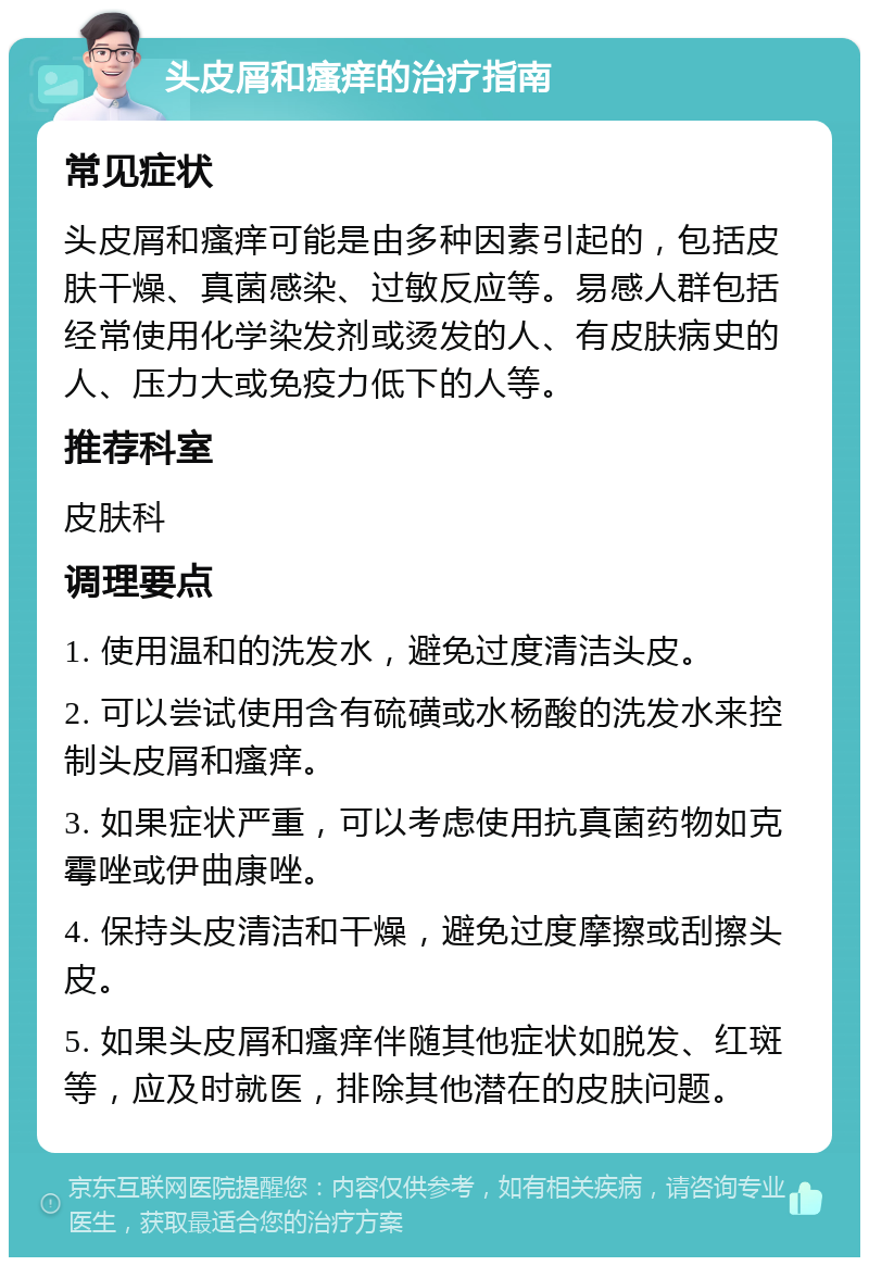 头皮屑和瘙痒的治疗指南 常见症状 头皮屑和瘙痒可能是由多种因素引起的，包括皮肤干燥、真菌感染、过敏反应等。易感人群包括经常使用化学染发剂或烫发的人、有皮肤病史的人、压力大或免疫力低下的人等。 推荐科室 皮肤科 调理要点 1. 使用温和的洗发水，避免过度清洁头皮。 2. 可以尝试使用含有硫磺或水杨酸的洗发水来控制头皮屑和瘙痒。 3. 如果症状严重，可以考虑使用抗真菌药物如克霉唑或伊曲康唑。 4. 保持头皮清洁和干燥，避免过度摩擦或刮擦头皮。 5. 如果头皮屑和瘙痒伴随其他症状如脱发、红斑等，应及时就医，排除其他潜在的皮肤问题。