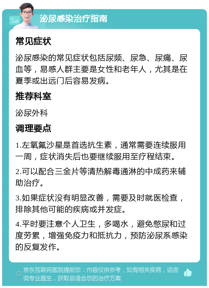 泌尿感染治疗指南 常见症状 泌尿感染的常见症状包括尿频、尿急、尿痛、尿血等，易感人群主要是女性和老年人，尤其是在夏季或出远门后容易发病。 推荐科室 泌尿外科 调理要点 1.左氧氟沙星是首选抗生素，通常需要连续服用一周，症状消失后也要继续服用至疗程结束。 2.可以配合三金片等清热解毒通淋的中成药来辅助治疗。 3.如果症状没有明显改善，需要及时就医检查，排除其他可能的疾病或并发症。 4.平时要注意个人卫生，多喝水，避免憋尿和过度劳累，增强免疫力和抵抗力，预防泌尿系感染的反复发作。