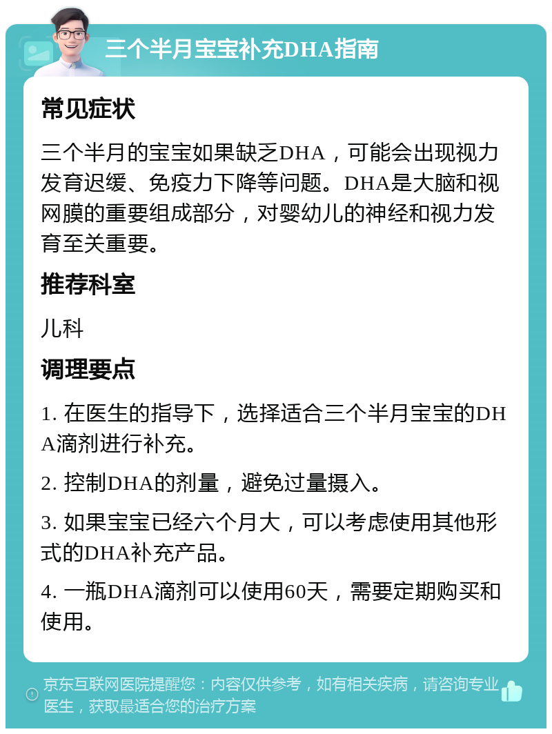 三个半月宝宝补充DHA指南 常见症状 三个半月的宝宝如果缺乏DHA，可能会出现视力发育迟缓、免疫力下降等问题。DHA是大脑和视网膜的重要组成部分，对婴幼儿的神经和视力发育至关重要。 推荐科室 儿科 调理要点 1. 在医生的指导下，选择适合三个半月宝宝的DHA滴剂进行补充。 2. 控制DHA的剂量，避免过量摄入。 3. 如果宝宝已经六个月大，可以考虑使用其他形式的DHA补充产品。 4. 一瓶DHA滴剂可以使用60天，需要定期购买和使用。