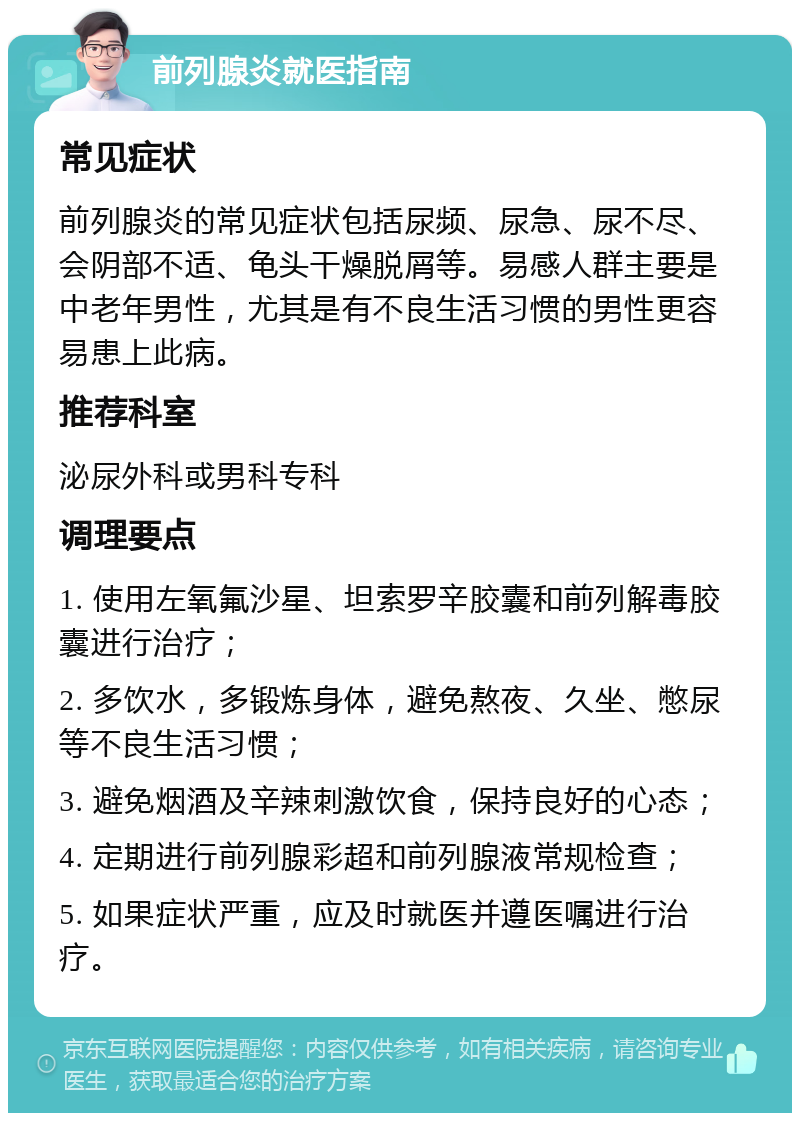 前列腺炎就医指南 常见症状 前列腺炎的常见症状包括尿频、尿急、尿不尽、会阴部不适、龟头干燥脱屑等。易感人群主要是中老年男性，尤其是有不良生活习惯的男性更容易患上此病。 推荐科室 泌尿外科或男科专科 调理要点 1. 使用左氧氟沙星、坦索罗辛胶囊和前列解毒胶囊进行治疗； 2. 多饮水，多锻炼身体，避免熬夜、久坐、憋尿等不良生活习惯； 3. 避免烟酒及辛辣刺激饮食，保持良好的心态； 4. 定期进行前列腺彩超和前列腺液常规检查； 5. 如果症状严重，应及时就医并遵医嘱进行治疗。