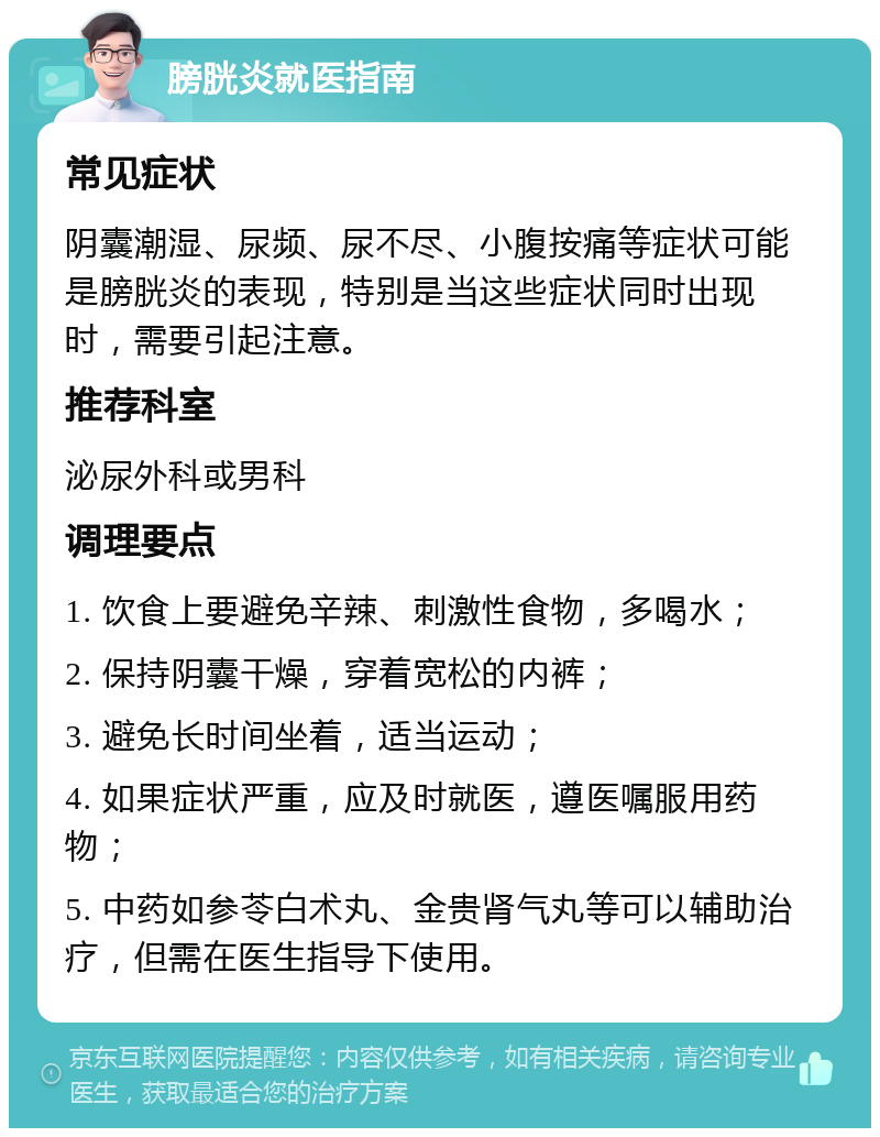 膀胱炎就医指南 常见症状 阴囊潮湿、尿频、尿不尽、小腹按痛等症状可能是膀胱炎的表现，特别是当这些症状同时出现时，需要引起注意。 推荐科室 泌尿外科或男科 调理要点 1. 饮食上要避免辛辣、刺激性食物，多喝水； 2. 保持阴囊干燥，穿着宽松的内裤； 3. 避免长时间坐着，适当运动； 4. 如果症状严重，应及时就医，遵医嘱服用药物； 5. 中药如参苓白术丸、金贵肾气丸等可以辅助治疗，但需在医生指导下使用。