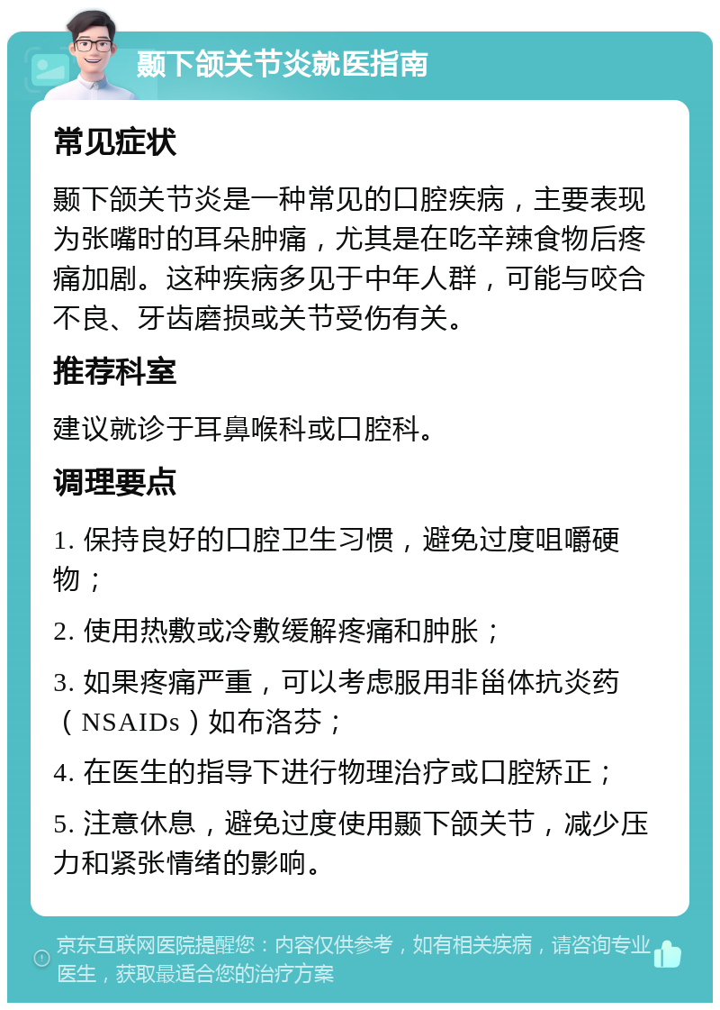 颞下颌关节炎就医指南 常见症状 颞下颌关节炎是一种常见的口腔疾病，主要表现为张嘴时的耳朵肿痛，尤其是在吃辛辣食物后疼痛加剧。这种疾病多见于中年人群，可能与咬合不良、牙齿磨损或关节受伤有关。 推荐科室 建议就诊于耳鼻喉科或口腔科。 调理要点 1. 保持良好的口腔卫生习惯，避免过度咀嚼硬物； 2. 使用热敷或冷敷缓解疼痛和肿胀； 3. 如果疼痛严重，可以考虑服用非甾体抗炎药（NSAIDs）如布洛芬； 4. 在医生的指导下进行物理治疗或口腔矫正； 5. 注意休息，避免过度使用颞下颌关节，减少压力和紧张情绪的影响。