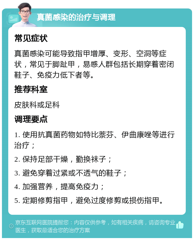 真菌感染的治疗与调理 常见症状 真菌感染可能导致指甲增厚、变形、空洞等症状，常见于脚趾甲，易感人群包括长期穿着密闭鞋子、免疫力低下者等。 推荐科室 皮肤科或足科 调理要点 1. 使用抗真菌药物如特比萘芬、伊曲康唑等进行治疗； 2. 保持足部干燥，勤换袜子； 3. 避免穿着过紧或不透气的鞋子； 4. 加强营养，提高免疫力； 5. 定期修剪指甲，避免过度修剪或损伤指甲。