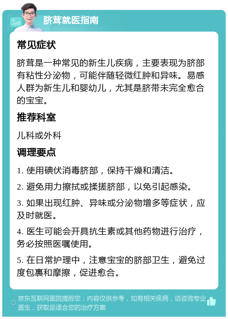 脐茸就医指南 常见症状 脐茸是一种常见的新生儿疾病，主要表现为脐部有粘性分泌物，可能伴随轻微红肿和异味。易感人群为新生儿和婴幼儿，尤其是脐带未完全愈合的宝宝。 推荐科室 儿科或外科 调理要点 1. 使用碘伏消毒脐部，保持干燥和清洁。 2. 避免用力擦拭或揉搓脐部，以免引起感染。 3. 如果出现红肿、异味或分泌物增多等症状，应及时就医。 4. 医生可能会开具抗生素或其他药物进行治疗，务必按照医嘱使用。 5. 在日常护理中，注意宝宝的脐部卫生，避免过度包裹和摩擦，促进愈合。