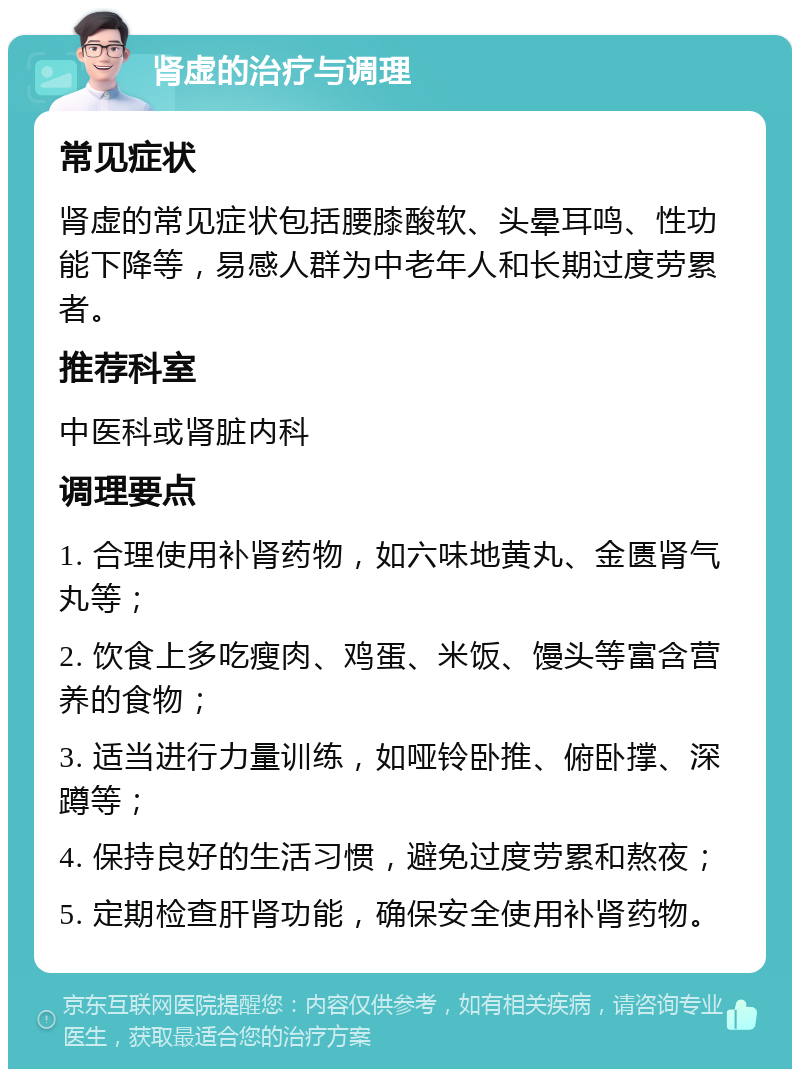 肾虚的治疗与调理 常见症状 肾虚的常见症状包括腰膝酸软、头晕耳鸣、性功能下降等，易感人群为中老年人和长期过度劳累者。 推荐科室 中医科或肾脏内科 调理要点 1. 合理使用补肾药物，如六味地黄丸、金匮肾气丸等； 2. 饮食上多吃瘦肉、鸡蛋、米饭、馒头等富含营养的食物； 3. 适当进行力量训练，如哑铃卧推、俯卧撑、深蹲等； 4. 保持良好的生活习惯，避免过度劳累和熬夜； 5. 定期检查肝肾功能，确保安全使用补肾药物。