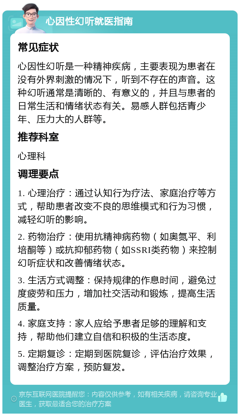 心因性幻听就医指南 常见症状 心因性幻听是一种精神疾病，主要表现为患者在没有外界刺激的情况下，听到不存在的声音。这种幻听通常是清晰的、有意义的，并且与患者的日常生活和情绪状态有关。易感人群包括青少年、压力大的人群等。 推荐科室 心理科 调理要点 1. 心理治疗：通过认知行为疗法、家庭治疗等方式，帮助患者改变不良的思维模式和行为习惯，减轻幻听的影响。 2. 药物治疗：使用抗精神病药物（如奥氮平、利培酮等）或抗抑郁药物（如SSRI类药物）来控制幻听症状和改善情绪状态。 3. 生活方式调整：保持规律的作息时间，避免过度疲劳和压力，增加社交活动和锻炼，提高生活质量。 4. 家庭支持：家人应给予患者足够的理解和支持，帮助他们建立自信和积极的生活态度。 5. 定期复诊：定期到医院复诊，评估治疗效果，调整治疗方案，预防复发。