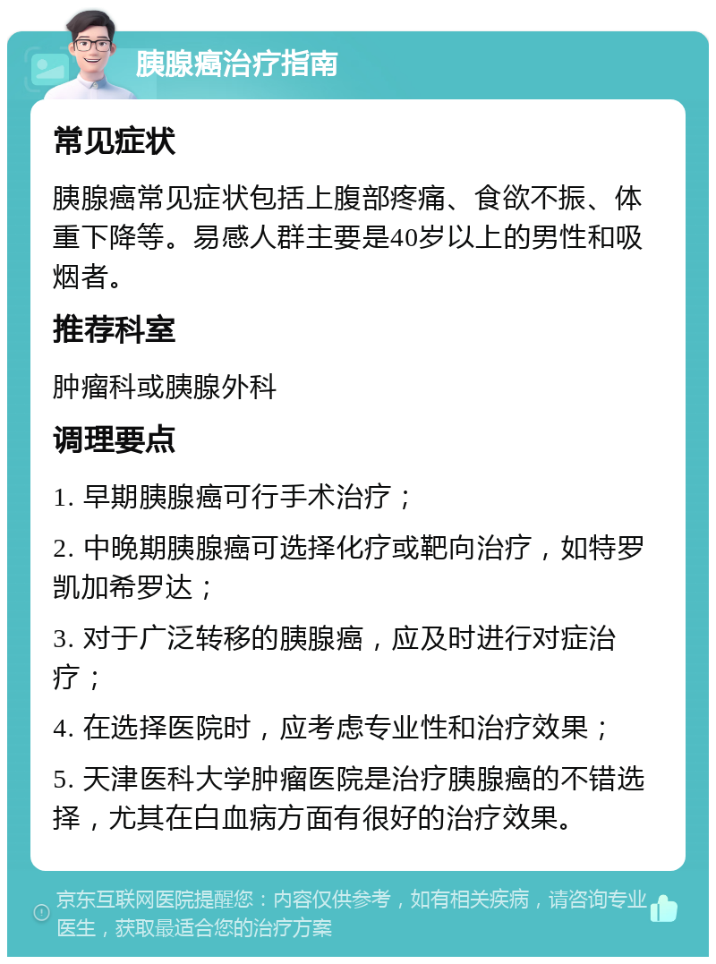 胰腺癌治疗指南 常见症状 胰腺癌常见症状包括上腹部疼痛、食欲不振、体重下降等。易感人群主要是40岁以上的男性和吸烟者。 推荐科室 肿瘤科或胰腺外科 调理要点 1. 早期胰腺癌可行手术治疗； 2. 中晚期胰腺癌可选择化疗或靶向治疗，如特罗凯加希罗达； 3. 对于广泛转移的胰腺癌，应及时进行对症治疗； 4. 在选择医院时，应考虑专业性和治疗效果； 5. 天津医科大学肿瘤医院是治疗胰腺癌的不错选择，尤其在白血病方面有很好的治疗效果。